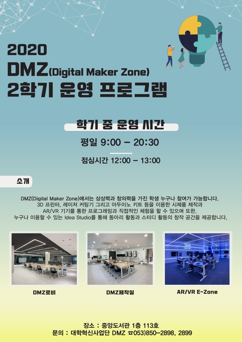 2020 DMZ(Digital Maker Zone) 2학기 운영 프로그램
학기 중 운영 시간
평일 9:00 - 20:30
점심시간 12:00 - 13:00

소개
DMZ(Digital Maker Zone)에서는 상상력과 창의력을 가진 학생 누구나 참여가 가능합니다.
3D 프린터, 레이저 커팅기 그리고 아두이노 키트 등을 이용한 시제품 제작과 AR/VR기기를 통한 프로그래밍과 직접적인 체험을 할 수 있으며 또한,
누구나 이용할 수 있는 Idea Studio를 통해 동아리 활동과 스토디 활동의 창작 공간을 제공합니다.

DMZ로비 / DMZ제작실 / AR/VR E-Zone

장소 : 중앙도서관 1층 113호
문의 : 대학혁신사업단 DMZ 053-850-2898,2899

교육 프로그램 일정
※ 자세한 프로그램 내용은 하단 붙임 참조
4차 산업 메이커 시대를 대비하는 장비 기초교육
: 12명/회차, DMZ 교육실/3D 제작실
[3D프린터, 레이저커팅기]
3D프린터 기초 운영법 교육, 레이저커팅기 기초 운영법 교육
장비 기초교육 신청은 QR코드 바로 신청
15:00 - 16:00 매주 화, 수, 목 3회
※ 해당 차수 당 5명 미만 예약 시 타 차수와 통합 운영
17:00 - 18:00 10월 26일(월), 10월 27일(화), 11월 매주(화), 12월 8일(화)~12월 10일(목)

4차 산업 메이커 시대를 대비하는 3D프린터 심화교육
: 12명/회차, DMZ 교육실/3D 제작실
[3D프린터] Rhino 이해 및 3D프린터 실습
- Rhino 기초 명령어/ 펜던트 도안 제작
- 3D Rhino 모델링, 3D프린터 출력
총 2회 예정: 17:00 ~ 20:00
1차(9hrs): 10월 14일(수)~16일(금)
2차(9hrs): 11월 18일(수)~20일(금)

4차 산업 창의 융합 레이저커팅기 심화교육
: 12명/회차, DMZ 교육실/3D 제작실
[레이저커팅기] 레이저커팅기 장비 이해 및 실습
- 일러스트레이터를 이용한 2D 도안 제작 실습
- 수납함, 휴대폰 거치대, 티코스터 작품 제작 실습
총 2회 예정: 17:00 ~ 20:00
1차(3hrs): 10월 5일(월), 2차(3hrs) 10월 6일(화)
3차(3hrs): 11월 11(수), 4차(3hrs) 10월 12일(목)

4차 산업 스마트 융합 아두이노 교육
: 20명/회차, DMZ 로비
[아두이노 키트]
- 프로세싱 작업
- 아두이노 프로세싱 연동
- 코딩을 통한 창작물 제작
총 2회 예정: 17:00 ~ 20:00
1차(9hrs): 10월 28일(수)~30일(금)
2차(9hrs): 11월 25일(수)~27일(금)

4차산업 스마트 융합 라즈베리 파이 교육
: 12명/회차, DMZ 교육실
[라즈베리파이 키트]
- 프로세싱 작업
- 라즈베리 파이 프로세싱 연동
- 코딩을 통한 창작물 제작
총 2회 예정: 17:00 ~ 20:00
1차(9hrs): 11월 4일(수)~6일(금)
2차(9hrs): 12월 2일(수)~4일(금)

AR/VR 창의융합 교육 프로그램(2차, VR 영상 콘텐츠 제작)
: 12명/회차, DMZ 교육실
[4차 산업혁명 VR 기술 및 활용 사례] VR 영상의 이해 및 장비 교육
VR 하이엔드 디바이스 체험, VR 영상 기획 및 촬영 실습,VR 영상 콘텐츠 제작 편집 실습
총 1회 예정(4일, 12hrs)
17:00 - 20:00 10월 7일(수), 10월 8일(목), 10월 12일(월), 10월 13일(화)

AR/VR 창의융합 교육 프로그램(3차, AR 콘텐츠 제작)
: 12명/회차, DMZ 교육실
[Unity 핵심 기능 소개 및 기본 인터페이스 이해] C# 프로그래밍 언어를 활용한 스크립트 컴포넌트 제작
AR Foundation Kit을 활용한 마커 및 마커리스 기반 AR 기술 구현, 마커 및 마커리스 기반 AR 콘텐츠 제작 실습
총 1회 예정(5일, 20hrs)
17:00 - 21:00 11월 2일(월), 11월 9일(월), 11월 16일(월), 11월 23일(월), 11월 30일(월)
- 각 교육 이수생에게는 스텔라를 부여합니다. (참가 인원 선착순 마감/ 장비 기초교육 제외)
- 상기 교육 일정 및 인원은 운영 상황에 따라 변경이 될 수 있음
- 추후 AR/VR 및 DMZ(Digital Maker Zone) 장비를 활용한 공모전 개최 예정
- 신청자는 현장 사무실에서 DMZ 멤버십 카드를 등록 발급
- AR/VR 체험 및 장비 기초교육은 평일 9시~17시까지 예약제로 운영
※ 장비 사용 기초교육 이수한 학생만 3D 프린터, 레이저커팅기 사용 신청 가능
장소 : 중앙도서관 1층 113호
문의 : 대학혁신사업단 DMZ ☎053)850-2898, 2899