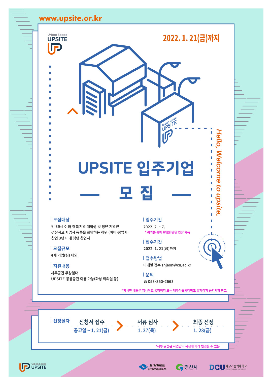 UPSITE 입주기업 모집


모집대상
  만 39세 이하 경북 지역 대학생 및 청년 지역민
  경산시로 사업자 등록을 희망하는 청년 (예비)창업자
  창업 3년 이내 청년 창업자

모집규모
  4개 기업(팀) 내외

지원내용
  사무공간 무상임대
  UPSITE 공용공간 이용 가능(화상 회의실 등) 

입주기간
  2022. 2. ~ 7.
   *평가를 통해 6개월 단위 연장 가능

접수기간  
  2022. 1. 21(금)까지

접수방법
  이메일 접수 shjeon@cu.ac.kr

선정절차
  
신청서 접수
서류 심사
최종 선정
공고일 ~ 1. 21(금)

1. 27(목)

1. 28(금)

   *세부 일정은 사업단의 사정에 따라 변경될 수 있음

문의
   053-850-2663
   *자세한 내용은 업사이트 홈페이지 또는 대구가톨릭대학교 홈페이지 공지사항 참고