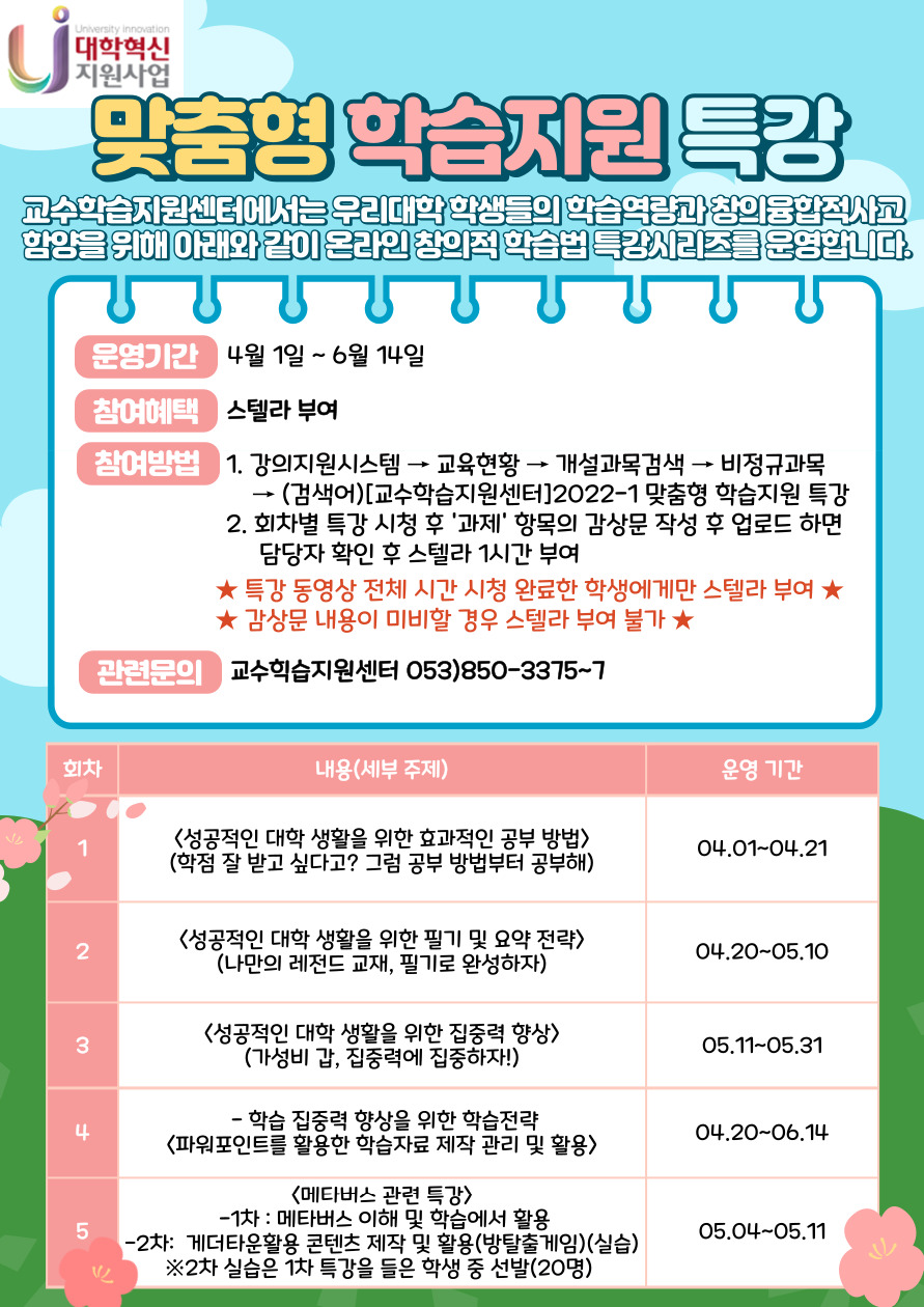 2022학년도 맞춤형 학습지원 특강
?
운영기간 : 4월 1일 ~ 6월 14일
교수학습지원센터에서는 우리대학 학생들의 학습역량 향상과 창의융합적사고 함양을 위해 아래와 같이 온라인 창의적 학습법 특강 시리즈를 운영합니다.

?
■특강 참여방법 : 강의지원시스템(LMS) ? 교육현황 ? 개설과목검색 ? 비정규과목 ? (검색어)[교수학습지원센터]2022-1 맞춤형 학습지원 특강

■스텔라취득방법 : 주차별 특강 시청 후 “과제”항목의 감상문 작성 후 업로드 하면 담당자 확인 후 스텔라 1시간 부여
- 특강 시청 완료한 학생에게만 스텔라부여(동영상 전체 시간 시청 완료)
- 감상문 내용이 미비할 경우 스텔라부여가 불가

■관련문의 : 교수학습지원센터(☎053-850-3375~7)

회차
내용(세부 주제)
운영 기간
1
<성공적인 대학 생활을 위한 효과적인 공부 방법>
(학점 잘 받고 싶다고? 그럼 공부 방법부터 공부해)
03.30~04.19
2
<성공적인 대학 생활을 위한 필기 및 요약 전략>
(나만의 레전드 교재, 필기로 완성하자)
04.20~05.10
3
<성공적인 대학 생활을 위한 집중력 향상>
(가성비 갑, 집중력에 집중하자!)
05.11~05.31
4
<파워포인트를 활용한 학습자료 제작 관리 및 활용>
04.20~06.14
5
<메타버스 관련 특강>
 - 메타버스 이해 및 학습에서 활용
 - 게더타운 활용 콘텐츠 제작 및 활용(방탈출 게임)(실습)
05.04~05.11