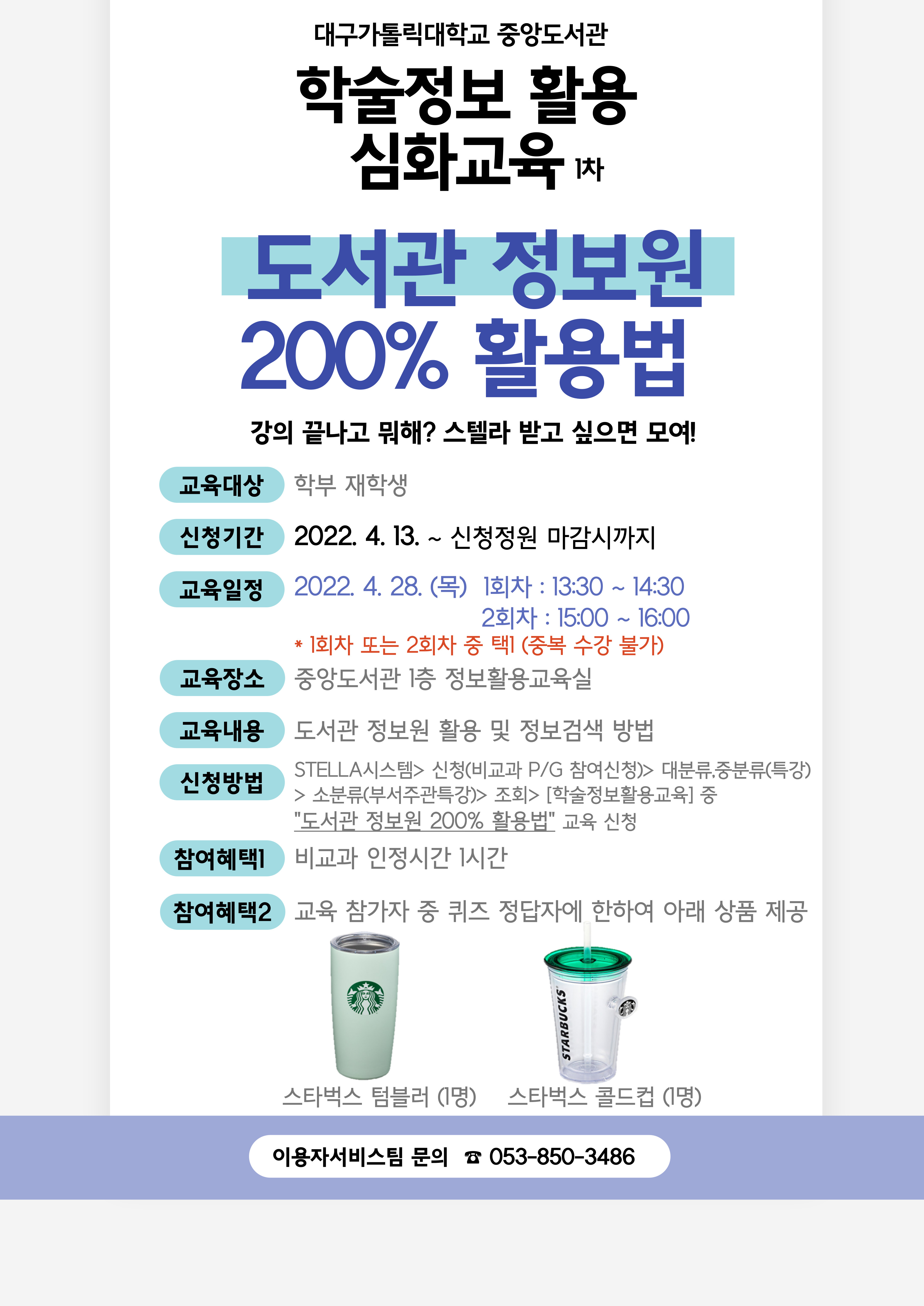 대구가톨릭대학교 중앙도서관

학술정보 활용 심화교육 1차

도서관 정보원 200% 활용법 

강의 끝나고 뭐해? 스텔라 받고 싶으면 모여!

교육대상 학부 재학생

신청기간 2022. 4. 13. ~ 신청정원 마감시까지

교육일정 2022. 4. 28.(목) 1회차 : 13:30 ~ 14:30
                                2회차 : 15:00 ~ 16:00
            * 1회차 또는 2회차 중 택1 (중복 수강 불가)

교육장소 중앙도서관 1층 정보활용교육실

교육내용 도서관 정보원 활용 및 정보검색 방법

신청방법 STELLA시스템> 신청(비교과 P/G 참여신청)> 대분류,중분류(특강)> 소분류(부서주관특강)> 조회> [학술정보활용교육] 중 "도서관 정보원 200% 활용법" 교육 신청

참여혜택1 비교과 인정시간 1시간

참여혜택2 교육 참가자 중 퀴즈 정답자에 한하여 아래 상품 제공

스타벅스 텀블러 (1명)    스타벅스 콜드컵 (1명)

이용자서비스팀 문의 ☎ 053-850-3486