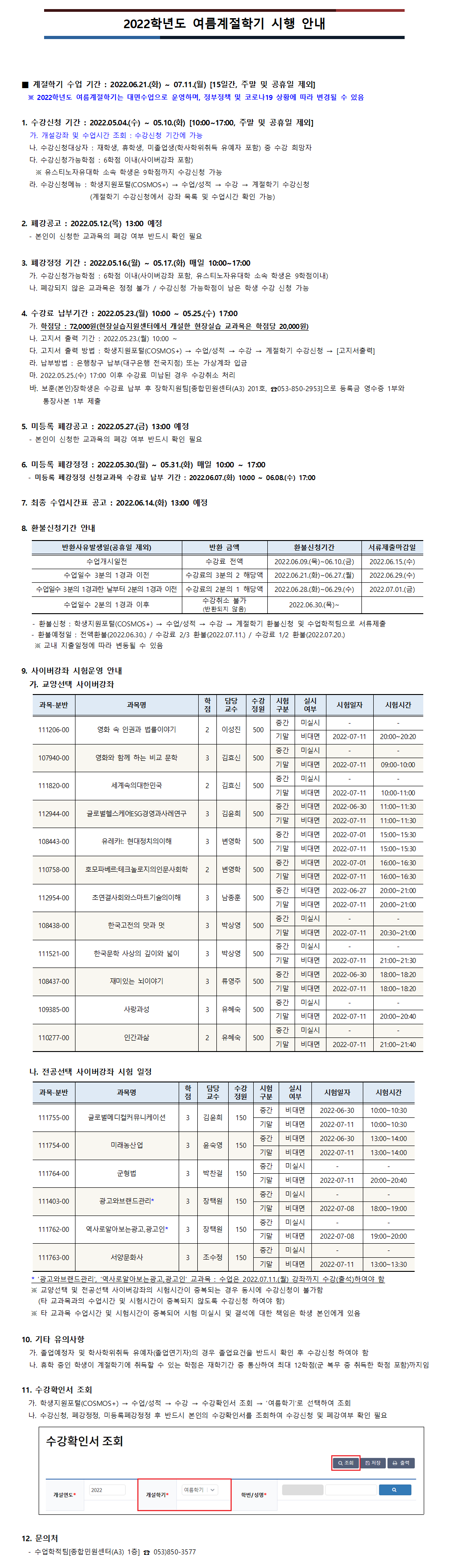 2022학년도 여름계절학기 시행 안내
■ 계절학기 수업 기간 : 2022.06.21.(화) ~ 07.11.(월) [15일간, 주말 및 공휴일 제외]
  ※ 2022학년도 여름계절학기는 대면수업으로 운영하며, 정부정책 및 코로나19 상황에 따라 변경될 수 있음

1. 수강신청 기간 : 2022.05.04.(수) ~ 05.10.(화) [10:00~17:00, 주말 및 공휴일 제외]
가. 개설강좌 및 수업시간 조회 : 수강신청 기간에 가능
나. 수강신청대상자 : 재학생, 휴학생, 미졸업생(학사학위취득 유예자 포함) 중 수강 희망자
다. 수강신청가능학점 : 6학점 이내(사이버강좌 포함)
  ※ 유스티노자유대학 소속 학생은 9학점까지 수강신청 가능
라. 수강신청메뉴 : 학생지원포털(COSMOS+) → 수업/성적 → 수강 → 계절학기 수강신청
                  (계절학기 수강신청에서 강좌 목록 및 수업시간 확인 가능)

2. 폐강공고 : 2022.05.12.(목) 13:00 예정
- 본인이 신청한 교과목의 폐강 여부 반드시 확인 필요

3. 폐강정정 기간 : 2022.05.16.(월) ~ 05.17.(화) 매일 10:00~17:00
가. 수강신청가능학점 : 6학점 이내(사이버강좌 포함, 유스티노자유대학 소속 학생은 9학점이내)
나. 폐강되지 않은 교과목은 정정 불가 / 수강신청 가능학점이 남은 학생 수강 신청 가능

4. 수강료 납부기간 : 2022.05.23.(월) 10:00 ~ 05.25.(수) 17:00
가. 학점당 : 72,000원(현장실습지원센터에서 개설한 현장실습 교과목은 학점당 20,000원)
나. 고지서 출력 기간 : 2022.05.23.(월) 10:00 ~
다. 고지서 출력 방법 : 학생지원포털(COSMOS+) → 수업/성적 → 수강 → 계절학기 수강신청 → [고지서출력]
라. 납부방법 : 은행창구 납부(대구은행 전국지점) 또는 가상계좌 입금
마. 2022.05.25.(수) 17:00 이후 수강료 미납된 경우 수강취소 처리
바. 보훈(본인)장학생은 수강료 납부 후 장학지원팀[종합민원센터(A3) 201호, ☎053-850-2953]으로 등록금 영수증 1부와 통장사본 1부 제출 

5. 미등록 폐강공고 : 2022.05.27.(금) 13:00 예정
- 본인이 신청한 교과목의 폐강 여부 반드시 확인 필요

6. 미등록 폐강정정 : 2022.05.30.(월) ~ 05.31.(화) 매일 10:00 ~ 17:00
  - 미등록 폐강정정 신청교과목 수강료 납부 기간 : 2022.06.07.(화) 10:00 ~ 06.08.(수) 17:00

7. 최종 수업시간표 공고 : 2022.06.14.(화) 13:00 예정

8. 환불신청기간 안내
- 수업개시일전 : 수강료 전액, 2022.06.09.(목)~06.10.(금)까지 신청, 2022.06.15.(수) 환불 예정
- 수업일수 3분의 1경과 이전: 수강료의 3분의 2 해당액, 2022.06.21.(화)~06.27.(월)까지 신청, 2022.06.29.(수) 환불 예정
- 수업일수 3분의 1경과한 날부터 2분의 1경과 이전: 수강료의 2분의 1 해당액, 2022.06.28.(화)~06.29.(수)까지 신청, 2022.07.01.(금) 환불 예정
- 수업일수 2분의 1경과 이후: 수강취소 불가(반환되지 않음), 2022.06.30.(목)부터 환불신청 불가
- 환불신청 : 학생지원포털(COSMOS+) → 수업/성적 → 수강 → 계절학기 환불신청 및 수업학적팀으로 서류제출
   - 환불예정일 : 전액환불(2022.06.30.) / 수강료 2/3 환불(2022.07.11.) / 수강료 1/2 환불(2022.07.20.)
    ※ 교내 지출일정에 따라 변동될 수 있음

9. 사이버강좌 안내
  가. 교양선택 사이버강좌
1. 111206-00 영화 속 인권과 법률이야기 :  중간고사 미실시, 기말고사 비대면시험 2022-07-11(20:00~20:20)
2. 107940-00 영화와 함께 하는 비교 문학 : 중간고사 미실시, 기말고사 비대면시험 2022-07-11(09:00-10:00)
3. 111820-00 세계속의대한민국 : 중간고사 미실시, 기말고사 비대면시험 2022-07-11(10:00-11:00)
4. 112944-00 글로벌헬스케어ESG경영과사례연구 : 중간고사 비대면시험 2022-06-30(11:00~11:30), 기말고사 비대면시험 2022-07-11(11:00~11:30)
5. 108443-00 유레카!: 현대정치의이해 : 중간고사 비대면시험 2022-07-01(15:00~15:30), 기말고사 비대면시험 2022-07-11(15:00~15:30)
6. 110758-00 호모파베르:테크놀로지의인문사회학 : 중간고사 비대면시험 2022-07-01(16:00~16:30), 기말고사 비대면시험 2022-07-11(16:00~16:30)
7. 112954-00 초연결사회와스마트기술의이해 : 중간고사 비대면시험 2022-06-27(20:00~21:00), 기말고사 비대면시험 2022-07-11(20:00~21:00)
8. 108438-00 한국고전의 맛과 멋 :  중간고사 미실시, 기말고사 비대면시험 2022-07-11(20:30~21:00)
9. 111521-00 한국문학 사상의 깊이와 넓이 : 중간고사 미실시, 기말고사 비대면시험 2022-07-11(21:00~21:30)
10. 108437-00 재미있는 뇌이야기 : 중간고사 비대면시험 2022-06-30(18:00~18:20), 기말고사 비대면시험 2022-07-11(18:00~18:20)
11 .109385-00 사랑과성 : 중간고사 비대면시험 2022-06-27(20:00~21:00), 기말고사 비대면시험 2022-07-11(20:00~21:00)
12. 110277-00 인간과삶 : 중간고사 미실시, 기말고사 비대면시험 2022-07-11(21:00~21:40)

나. 전공선택 사이버강좌
1. 111755-00 글로벌메디컬커뮤니케이션 : 중간고사 비대면시험 2022-06-30(10:00~10:30), 기말고사 비대면시험 2022-07-11(10:00~10:30)
2. 111754-00 미래농산업 : 중간고사 비대면시험 2022-06-30(13:00~14:00), 기말고사 비대면시험 2022-07-11(13:00~14:00)
3. 111764-00 군형법 : 중간고사 미실시, 기말고사 비대면시험 2022-07-11(20:00~20:40)
4. 111403-00 광고와브랜드관리* : 중간고사 미실시, 기말고사 비대면시험 2022-07-08(18:00~19:00)
5. 111762-00 역사로알아보는광고,광고인* : 중간고사 미실시, 기말고사 비대면시험 2022-07-08(19:00~20:00)
6. 111763-00 서양문화사 : 중간고사 미실시, 기말고사 비대면시험 2022-07-11(13:00~13:30)
 * ‘광고와브랜드관리’, ‘역사로알아보는광고,광고인’ 교과목 : 수업은 2022.07.11.(월) 강좌까지 수강(출석)하여야 함
 ※ 교양선택 및 전공선택 사이버강좌의 시험시간이 중복되는 경우 동시에 수강신청이 불가함
    (타 교과목과의 수업시간 및 시험시간이 중복되지 않도록 수강신청 하여야 함)
 ※ 타 교과목 수업시간 및 시험시간이 중복되어 시험 미실시 및 결석에 대한 책임은 학생 본인에게 있음

10. 기타 유의사항
가. 졸업예정자 및 학사학위취득 유예자(졸업연기자)의 경우 졸업요건을 반드시 확인 후 수강신청 하여야 함
나. 휴학 중인 학생이 계절학기에 취득할 수 있는 학점은 재학기간 중 통산하여 최대 12학점(군 복무 중 취득한 학점 포함)까지임

11. 수강확인서 조회
  가. 학생지원포털(COSMOS+) → 수업/성적 → 수강 → 수강확인서 조회 → ‘여름학기’로 선택하여 조회
  나. 수강신청, 폐강정정, 미등록폐강정정 후 반드시 본인의 수강확인서를 조회하여 수강신청 및 폐강여부 확인 필요

12. 문의처
  - 수업학적팀[종합민원센터(A3) 1층] ☎ 053)850-3577