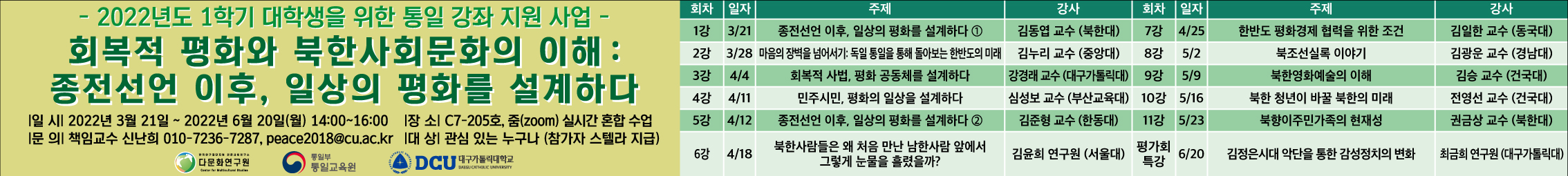 2022학년도 1학기 대학생을 위한 통일 강좌 지원사업
화복적 평화와 북한사회문화의 이해: 종전선언 이후, 일상의 평화를 설계하다
일시: 2022년 3월 21일 ~ 6월 20일 14~16시
장소:c7 205호, 줌(zoom) 실시간 혼합 수업
문의: 책임교수 신난희 010-7236-7287, peace2018@cu.ac.kr
대상: 관심 있는 누구나(참가자 스텔라 지급)

1강 3/21 종전선언 이후, 일상의 평화를 설계하다1  김동엽교수(북한대)                                                         7강  4/25  한반도 평화경제 협력을 위한 조건  김일한 교수(동국대)
2강 3/28 마음의 장벽을 넘어서기: 독일 통일을 통해 돌아보는 한반도의 미래  기누리 교수(중앙대)                        8강  5/2    북조선실록 이야기  김광운교수(경남대)
3강  4/4 화복적 사법, 평화 공종체를 설계하다  강경래 교수(대구가톨릭대)                                                     9강 5/9  북한영화예술의 이해  김승 교수(건국대)
4강  4/11 민주 시민, 평화의 일상을 설계하다2  김준형 교수(한동대)                                                            10강 5/16 북한 청년이 바꿀 북한의 미래 전영선 교수(건국대)
5강  4/12 종전선언 이후, 일상의 평화를 설계하다2                                                                                  11강 5/23 북향이주민가족의 현재성  권금상 교수(북한대)
6강 4/18  북한사람들은 왜 처음 만난 남한사람 앞에서 그렇게 눈물을 흘렸을까?  김윤희 연구원(서울대)                  평가회특강  6/20  김정은시대 악단을 통한 감성정치의 변화 최금희 연구원(대구가톨릭대)