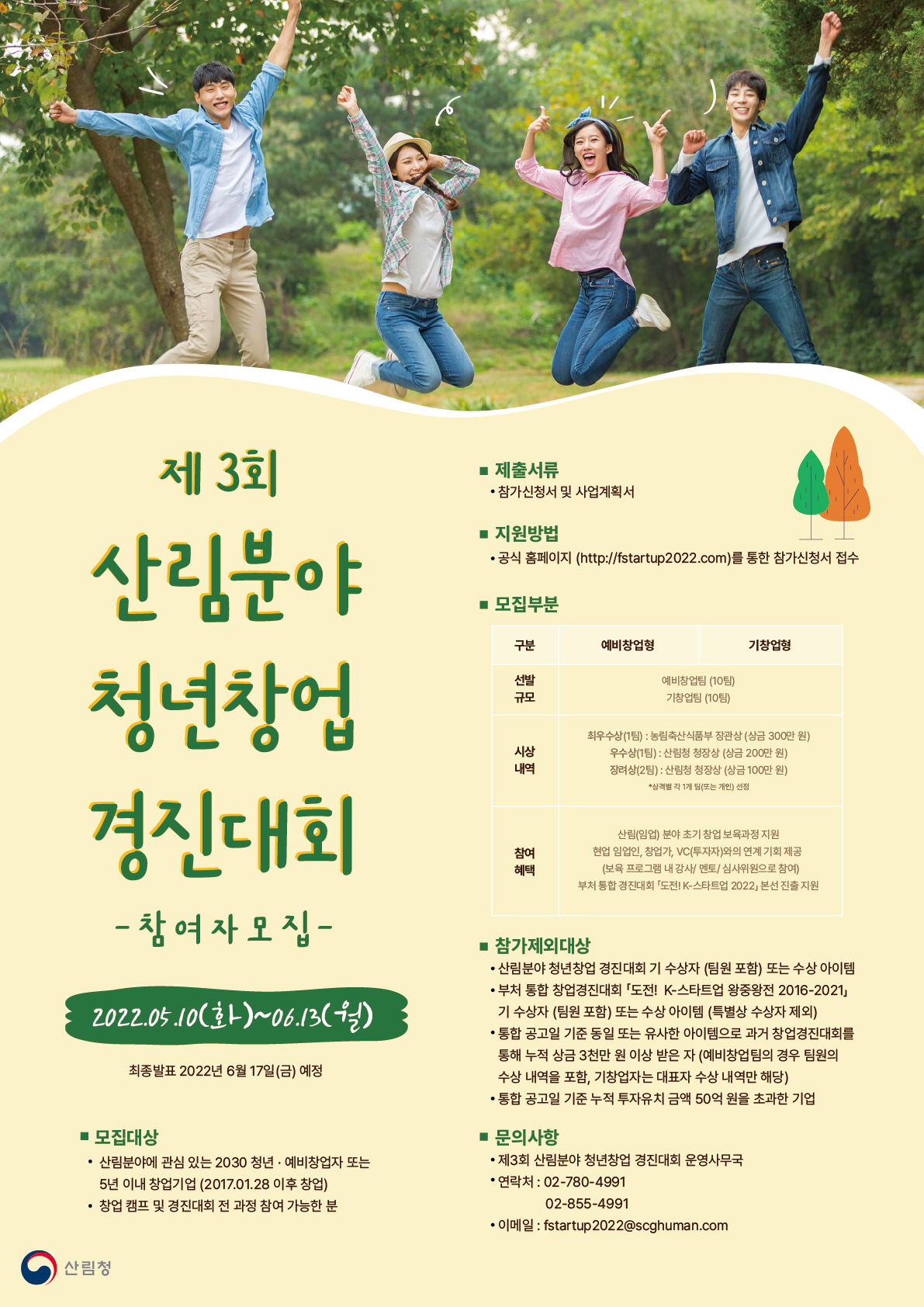 제3회 산림분야 청년창업 경진대회 -참여자모집- 
2022.05.10(화)~06.13(월)
최종발표 2022년 6월 17일(금) 예정

- 모집대상
산림분야에 관심 있는 2030 청년, 예비창업자 또는 5년 이내 창업기업(2017.01.28 이후 창업)
창업 캠프 및 경진대회 전 과정 참여 가능한 분

- 제출서류
참가신청서 및 사업계획서

- 지원방법
공식 홈페이지(http://fstartup2022.com)를 통한 참가신청서 접수 

- 모집구분
구분 
선발규모
시상내역
참여혜택

예비창업형, 기창업형
예비창업팀(10팀)
기창업팀(10팀)

최우수상(1팀) : 농림축산식품부 장관상 (상금 300만원)
우수상(1팀) : 산림청 청장상 (상금 200만원)
장려상(2팀) : 산림청 청장상 (상금 100만원)
* 삼격별 각 1개 팀(또는 개인) 선정

산림(임업) 분야 초기 창업 보육과정 지원
현업 임업인, 창업가, VC(투자자)와의 연계 기회 제공
(보육 프로그램 내 강사/멘토/심사위원으로 참여)
부처 통합 경진대회 「도전! K-스타트업 2022」 본선 진출 지원

- 참가제외대상
산림분야 청년창업 경진대회 기 수상자 (팀원포함) 또는 수상 아이템
부처 통합 창업경진대회 「도전! K-스타트업 왕중왕전 2016-2021」 기 수상자(팀원 포함) 또는 수상 아이템 (특별상 수상자 제외)
통합 공고일 기준 동일 또는 유사한 아이템으로 과거 창업경진대회를 통해 누적 상금 3천만 원 이상 받은 자(예비창업팀의 경우 팀원의 수상 내역을 포함, 기창업자는 대표자 수상 내역만 해당)
통합 공고일 기준 누적 투자유치 금액 50억 원을 초과한 기업

- 문의사항
제3회 산림분야 청년창업 경진대회 운영사무국
연락처 : 02-780-4991, 02-855-4991
이메일 : fstartup2022@scghuman.com