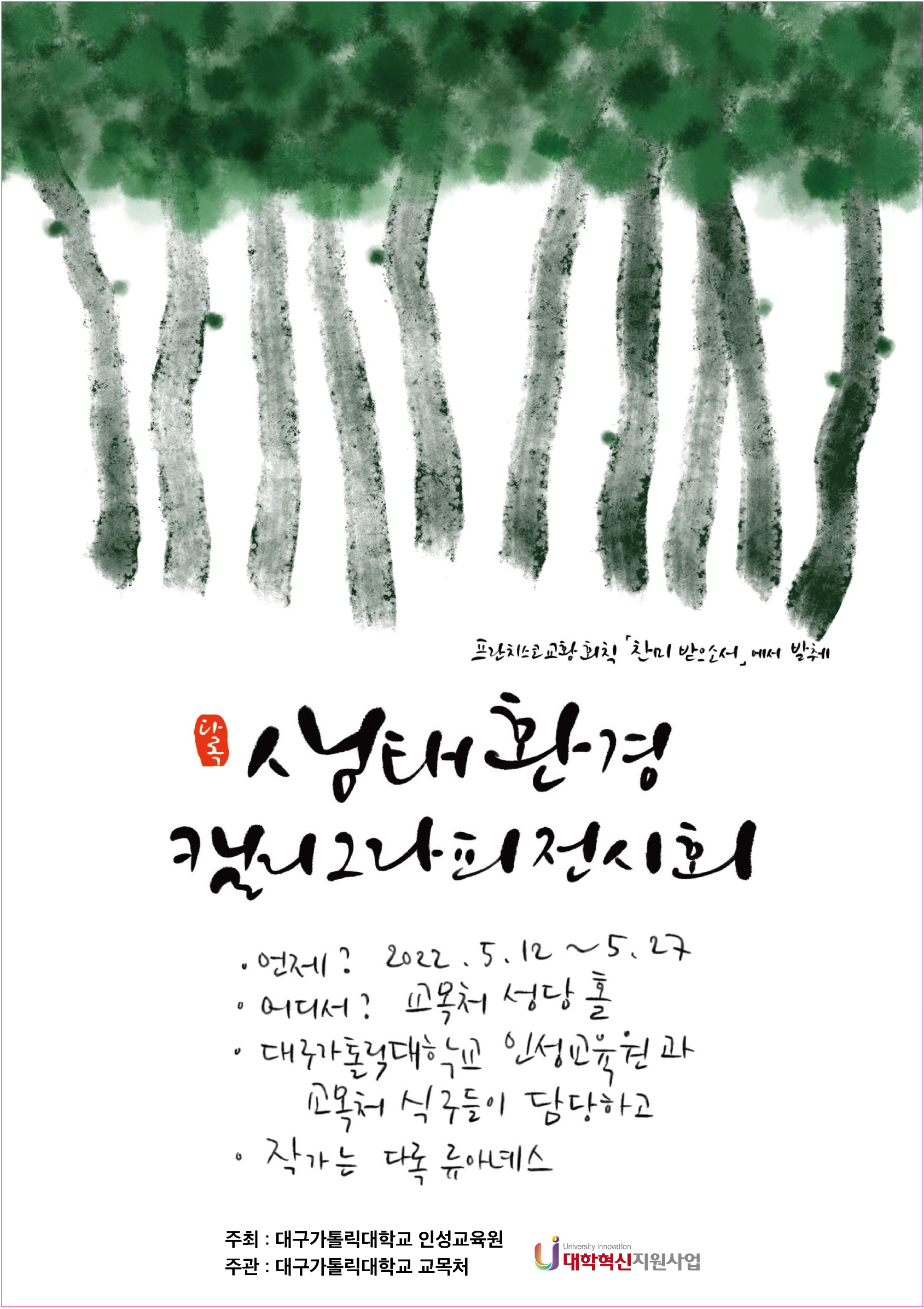 프란치스코교황회칙 찬미 받으소서에서 발췌
생태환경 캘리그라피전시회
언제? 2022.5.12.~5.27.
어디서? 교모처 성당 홀
대구가톨릭대학교 인성교육원과 교목처 식구들이 담당하고
작가는 다록 류아네스

주최 : 대구가톨릭대학교 인성교육원
주관 : 대구가톨릭대학교 교목처
대학혁신지원사업