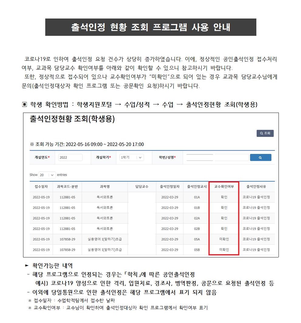 출석인정 현황 조회 프로그램 사용 안내
 코로나19로 인하여 출석인정 요청 건수가 상당히 증가하였습니다. 이에, 정상적인 공인출석인정 접수처리 여부, 교과목 담당교수 확인여부를 아래와 같이 확인할 수 있으니 참고하시기 바랍니다.
 또한, 정상적으로 접수되어 있으나 교수확인여부가 “미확인”으로 되어 있는 경우 교과목 담당교수님에게 문의(출석인정대상자 확인 프로그램 또는 공문확인 요청)하시기 바랍니다.
▣ 학생 확인방법 : 학생지원포털 → 수업/성적 → 수업 → 출석인정현황 조회(학생용)
 ? 확인가능한 내역 
  - 해당 프로그램으로 인정되는 경우는 「학칙」에 따른 공인출석인정
     예시) 코로나19 양성으로 인한 격리, 입원치료, 경조사, 병역판정, 공문으로 요청된 출석인정 등
  - 이외에 당일통원으로 인한 출석인정은 해당 프로그램에서 표기 되지 않음
   ※ 접수일자 : 수업학적팀에서 접수한 날짜
   ※ 교수확인여부 : 교수님이 확인하여 출석인정대상자 확인 프로그램에서 확인여부 표기