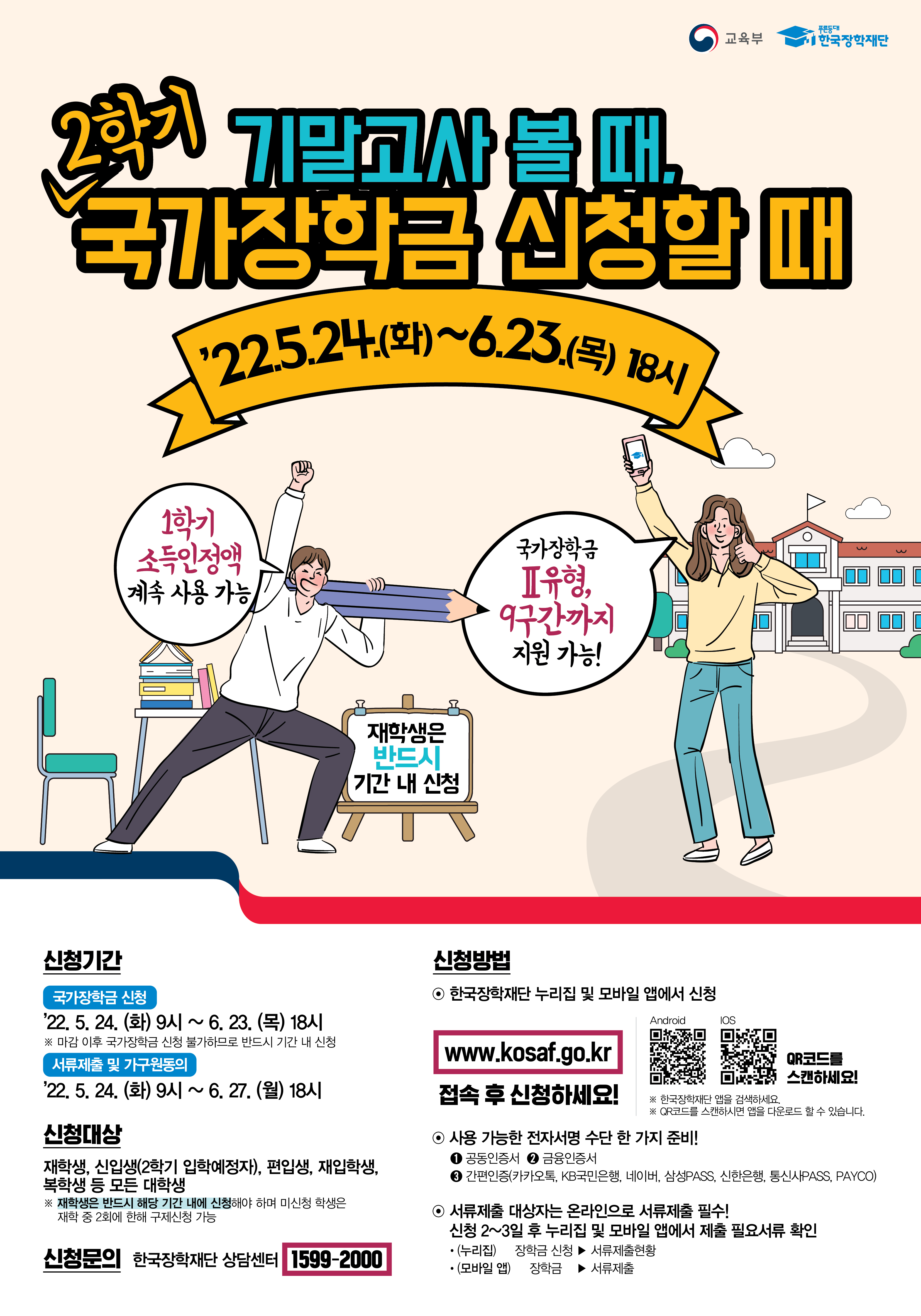 기말고사 볼 때, 2학기 국가장학금 신청할 때 
22.5.24(화) ~ 6.23(목) 18시 

1학기 소득인정액 계속 사용 가능
국가장학금 2유형, 9구간까지 지원 가능 ! 

신청기간 
국가장학금 신청 
22.5.24(화) 9시 ~ 6.23(목) 18시
※ 마감 이후 국가장학금 신청 불가하므로 반드시 기간 내 선정 

서류제출 및 가구원동의
22.5.24(화) 9시 ~ 6.27(월) 18시

신청대상
재학생, 신입생(2학기 입학예정자), 편입생, 재입학생, 복학생 등 모든 대학생
※ 재학생은 반드시 해당기간 내에 신청해야 하며 미신청 학생은 재학 중 2회에 한해 구제신청 가능 

신청문의
한국장학재단 상담센터 1599-2000

신청방법
한국장학재단 누리집 및 모바일 앱에서 신청 
www. kosaf.go.kr
접석 후 신청하세요! 

사용가능한 전자서명 수단 한 가지 준비
1. 공동인증서 2. 금융인증서 3. 간편인증(카카오톡, KB국민은행, 네이버, 삼성pass, 신한은행, 통신사pass, payco)

서류제출 대상자는 온라인으로 서류제출 필수!
신청 2~3일 후 누리집 및 모바일 앱에서 제출 필요서류 확인
- 누리집 : 장학금 신청 - 서류제출 현황
- 모바일앱 : 장학금 - 서류제출