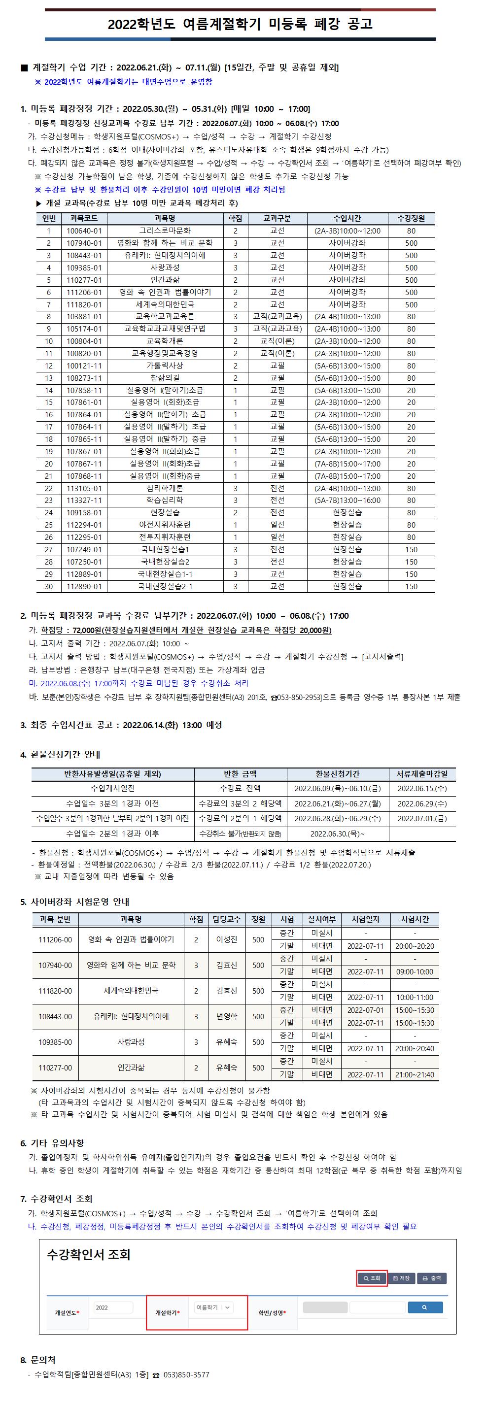 2022학년도 여름계절학기 미등록 폐강 공고 
■ 계절학기 수업 기간 : 2022.06.21.(화) ~ 07.11.(월) [15일간, 주말 및 공휴일 제외]
  ※ 2022학년도 여름계절학기는 대면수업으로 운영함

1. 미등록 폐강정정 기간 : 2022.05.30.(월) ~ 05.31.(화) [매일 10:00 ~ 17:00]
  - 미등록 폐강정정 신청교과목 수강료 납부 기간 : 2022.06.07.(화) 10:00 ~ 06.08.(수) 17:00
  가. 수강신청메뉴 : 학생지원포털(COSMOS+) → 수업/성적 → 수강 → 계절학기 수강신청
  나. 수강신청가능학점 : 6학점 이내(사이버강좌 포함, 유스티노자유대학 소속 학생은 9학점까지 수강 가능)
  다. 폐강되지 않은 교과목은 정정 불가(학생지원포털 → 수업/성적 → 수강 → 수강확인서 조회 → ‘여름학기’로 선택하여 폐강여부 확인)
    ※ 수강신청 가능학점이 남은 학생, 기존에 수강신청하지 않은 학생도 추가로 수강신청 가능
    ※ 수강료 납부 및 환불처리 이후 수강인원이 10명 미만이면 폐강 처리됨
    ▶ 개설 교과목(수강료 납부 10명 미만 교과목 폐강처리 후) 

1. 100640-01 그리스로마문화 (2A-3B)10:00~12:00
2. 107940-01 영화와 함께 하는 비교 문학 사이버강좌
3. 108443-01 유레카!: 현대정치의이해 사이버강좌
4. 109385-01 사랑과성 사이버강좌
5. 110277-01 인간과삶 사이버강좌
6. 111206-01 영화 속 인권과 법률이야기 사이버강좌
7. 111820-01 세계속의대한민국 사이버강좌
8. 103881-01 교육학교과교육론 (2A-4B)10:00~13:00
9. 105174-01 교육학교과교재및연구법 (2A-4B)10:00~13:00
10. 100804-01 교육학개론 (2A-3B)10:00~12:00
11. 100820-01 교육행정및교육경영 (2A-3B)10:00~12:00
12. 100121-11 가톨릭사상 (5A-6B)13:00~15:00
13. 108273-11 참삶의길 (5A-6B)13:00~15:00
14. 107858-11 실용영어 I(말하기)초급 (5A-6B)13:00~15:00
15. 107861-01 실용영어 I(회화)초급 (2A-3B)10:00~12:00
16. 107864-01 실용영어 II(말하기) 초급 (2A-3B)10:00~12:00
17. 107864-11 실용영어 II(말하기) 초급 (5A-6B)13:00~15:00
18. 107865-11 실용영어 II(말하기) 중급 (5A-6B)13:00~15:00
19. 107867-01 실용영어 II(회화)초급 (2A-3B)10:00~12:00
20. 107867-11 실용영어 II(회화)초급 (7A-8B)15:00~17:00
21. 107868-11 실용영어 II(회화)중급 (7A-8B)15:00~17:00
22. 113105-01 심리학개론 (2A-4B)10:00~13:00
23. 113327-11 학습심리학(5A-7B)13:00~16:00
24. 109158-01 현장실습 현장실습
25. 112294-01 야전지휘자훈련 현장실습
26. 112295-01 전투지휘자훈련 현장실습
27. 107249-01 국내현장실습1 현장실습
28. 107250-01 국내현장실습2 현장실습
29. 112889-01 국내현장실습1-1 현장실습
30. 112890-01 국내현장실습2-1 현장실습

2. 미등록 폐강정정 교과목 수강료 납부기간 : 2022.06.07.(화) 10:00 ~ 06.08.(수) 17:00
가. 학점당 : 72,000원(현장실습지원센터에서 개설한 현장실습 교과목은 학점당 20,000원)
나. 고지서 출력 기간 : 2022.06.07.(화) 10:00 ~
다. 고지서 출력 방법 : 학생지원포털(COSMOS+) → 수업/성적 → 수강 → 계절학기 수강신청 → [고지서출력]
라. 납부방법 : 은행창구 납부(대구은행 전국지점) 또는 가상계좌 입금
마. 2022.06.08.(수) 17:00까지 수강료 미납된 경우 수강취소 처리
바. 보훈(본인)장학생은 수강료 납부 후 장학지원팀[종합민원센터(A3) 201호, ☎053-850-2953]으로 등록금 영수증 1부, 통장사본 1부 제출 

3. 최종 수업시간표 공고 : 2022.06.14.(화) 13:00 예정

4. 환불신청기간 안내
- 수업개시일전 : 수강료 전액, 2022.06.09.(목)~06.10.(금)까지 신청, 2022.06.15.(수) 환불 예정
- 수업일수 3분의 1경과 이전: 수강료의 3분의 2 해당액, 2022.06.21.(화)~06.27.(월)까지 신청, 2022.06.29.(수) 환불 예정
- 수업일수 3분의 1경과한 날부터 2분의 1경과 이전: 수강료의 2분의 1 해당액, 2022.06.28.(화)~06.29.(수)까지 신청, 2022.07.01.(금) 환불 예정
- 수업일수 2분의 1경과 이후: 수강취소 불가(반환되지 않음), 2022.06.30.(목)부터 환불신청 불가
- 환불신청 : 학생지원포털(COSMOS+) → 수업/성적 → 수강 → 계절학기 환불신청 및 수업학적팀으로 서류제출
   - 환불예정일 : 전액환불(2022.06.30.) / 수강료 2/3 환불(2022.07.11.) / 수강료 1/2 환불(2022.07.20.)
    ※ 교내 지출일정에 따라 변동될 수 있음

5. 사이버강좌 안내
1. 111206-00 영화 속 인권과 법률이야기 :  중간고사 미실시, 기말고사 비대면시험 2022-07-11(20:00~20:20)
2. 107940-00 영화와 함께 하는 비교 문학 : 중간고사 미실시, 기말고사 비대면시험 2022-07-11(09:00-10:00)
3. 111820-00 세계속의대한민국 : 중간고사 미실시, 기말고사 비대면시험 2022-07-11(10:00-11:00)
4. 108443-00 유레카!: 현대정치의이해 : 중간고사 비대면시험 2022-07-01(15:00~15:30), 기말고사 비대면시험 2022-07-11(15:00~15:30)
5 .109385-00 사랑과성 : 중간고사 비대면시험 2022-06-27(20:00~21:00), 기말고사 비대면시험 2022-07-11(20:00~21:00)
6. 110277-00 인간과삶 : 중간고사 미실시, 기말고사 비대면시험 2022-07-11(21:00~21:40)
※ 사이버강좌의 시험시간이 중복되는 경우 동시에 수강신청이 불가함
     (타 교과목과의 수업시간 및 시험시간이 중복되지 않도록 수강신청 하여야 함)
   ※ 타 교과목 수업시간 및 시험시간이 중복되어 시험 미실시 및 결석에 대한 책임은 학생 본인에게 있음

6. 기타 유의사항
가. 졸업예정자 및 학사학위취득 유예자(졸업연기자)의 경우 졸업요건을 반드시 확인 후 수강신청 하여야 함
나. 휴학 중인 학생이 계절학기에 취득할 수 있는 학점은 재학기간 중 통산하여 최대 12학점(군 복무 중 취득한 학점 포함)까지임

7. 수강확인서 조회
  가. 학생지원포털(COSMOS+) → 수업/성적 → 수강 → 수강확인서 조회 → ‘여름학기’로 선택하여 조회
  나. 수강신청, 폐강정정, 미등록폐강정정 후 반드시 본인의 수강확인서를 조회하여 수강신청 및 폐강여부 확인 필요
    
8. 문의처
  - 수업학적팀[종합민원센터(A3) 1층] ☎ 053)850-3577