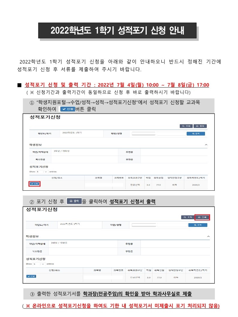 2022학년도 1학기 성적포기 신청 안내
 2022학년도 1학기 성적포기 신청을 아래와 같이 안내하오니 반드시 정해진 기간에 성적포기 신청 후 서류를 제출하여 주시기 바랍니다.

■ 성적포기 신청 및 출력 기간 : 2022년 7월 4일(월) 10:00 ~ 7월 8일(금) 17:00
    ( ※ 신청기간과 출력기간이 동일하므로 신청 후 바로 출력하시기 바랍니다)
  ① “학생지원포털→수업/성적→성적→성적포기신청”에서 성적포기 신청할 교과목 확인하여 "신청"버튼 클릭
  ② 포기 신청 후 "출력"을 클릭하여 성적포기 신청서 출력
  ③ 출력한 성적포기서를 학과장(전공주임)의 확인을 받아 학과사무실로 제출
  ( ※ 온라인으로 성적포기신청을 하여도 기한 내 성적포기서 미제출시 포기 처리되지 않음)

■ 성적포기 대상자
   - 2022학년도 1학기 기준 3학년 5학차 이상 재학생(미졸업생 가능, 휴학생 불가)

■ 성적포기 가능 교과목 : 성적포기 신청 기간에 성적포기신청 프로그램에서 확인가능
   ① 취득성적이 C+(79점) 이하(실격, F포함)인 교과목
   ② 교과목이 폐지되어 재수강이 불가능한 교과목
  ★ 교육과정대장 : 학생지원포털 → 수업/성적 → 교육과정 → 교육과정대장  (개설년도로 2022년부터 2023, 2024, 2025 … 입력)
  ★ 동일과목대장 : 학생지원포털 → 수업/성적 → 교육과정 → 동일과목대장

■ 성적포기 결과 확인 : 2022년 7월 27일(수) 이후
   - 학생지원포털→수업/성적→성적→전체성적조회 메뉴에서 해당 교과목의 성적인정구분이 “포기(2022/1)”로 표기되어 있는지 확인

■ 유의사항 (반드시 아래의 내용 확인 후 성적포기를 신청하시기 바랍니다)
  가. 동일과목이 개설되는 경우에는 재수강이 가능하므로 성적포기가 불가함
     ( ※ 성적포기 신청기간부터 다음 학기 시작 전까지 교육과정 변경 및 동일과목이 추가 지정되는 경우에는 성적포기가 취소될 수 있음)
  나. 성적포기가 접수 처리된 후에는 취소가 불가능하므로 이수학점 및 졸업요건 등을 고려하여 신중하게 판단하여 신청하여야 함
  다. 성적포기 후 전공필수, 교양필수 취득 여부 및 전공이수학점, 졸업이수학점 등의 졸업요건을 확인하여야 하며, 졸업요건 충족사항에 변동되는 부분이 있는지 반드시 확인하여야 함
  라. 성적포기로 인하여 직전하기 이수학점이 최소수강신청학점 12학점(간호학과 16학점)미만이 될 경우 2022학년도 2학기 국가장학금 선발대상에서 탈락되므로 유의하여야 함
  마. 성적포기된 교과목의 학점과 성적은 모두 취소 처리되어 성적평가 계산 시 제외되고, 성적증명서에도 미기재됨

■ 문의사항 : 수업학적팀(A3, 종합민원센터 1층) ☎ 053-850-3575
   ② 교과목이 폐지되어 재수강이 불가능한 교과목