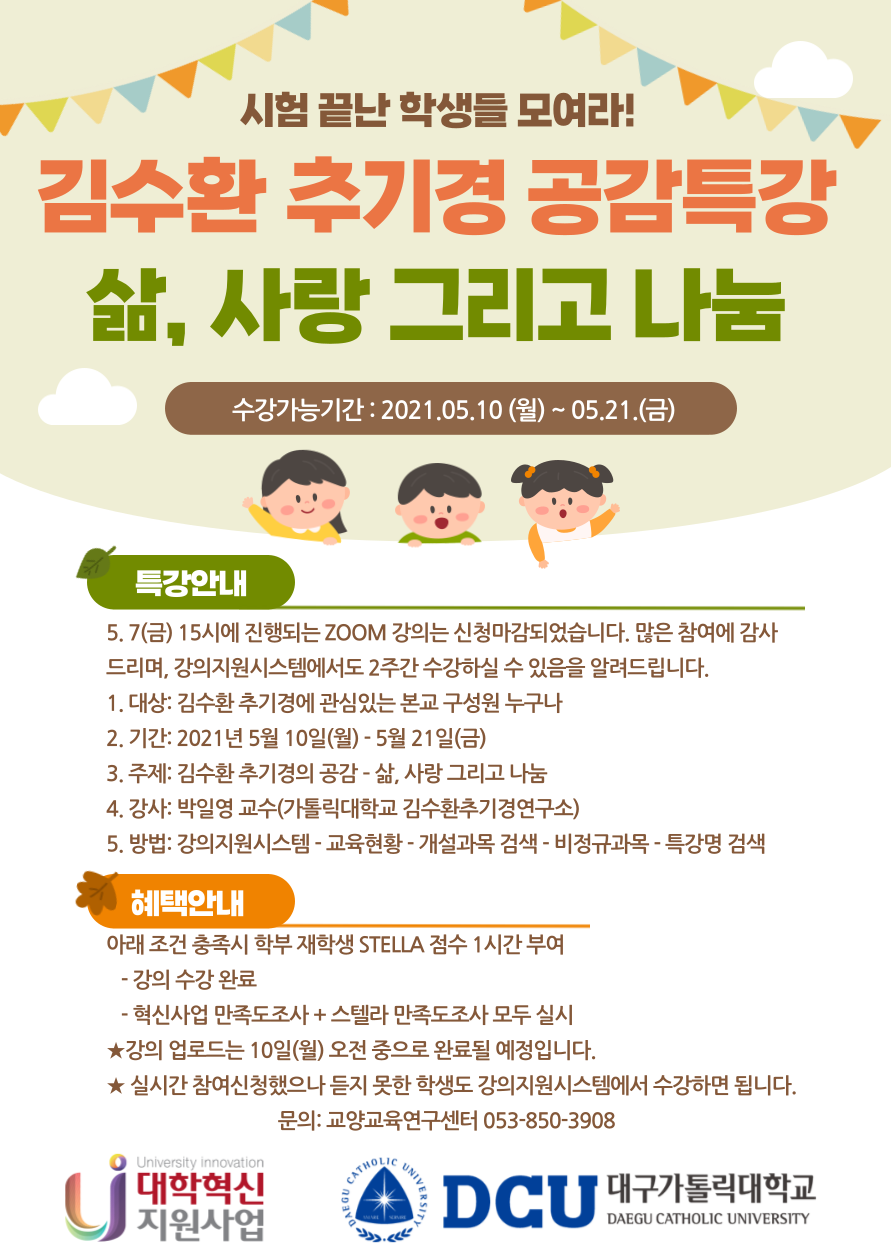 김수환 추기경 공감특강
"삶, 사랑 그리고 나눔"

특강일시 : 2021.05.07 (금요일) 15시-16시반
비대면 ZOOM 이용

특강안내
1. 대상: 김수환 추기경에 관심있는 본교 학부 재학생, 교직원
2. 인원: 선착순 50명
3. 일시: 2021년 5월 7일(금) 15:00-16:30 [1시간 30분]
4. 주제: 김수환 추기경의 공감 ? 삶, 사랑 그리고 나눔
5. 강사: 박일영 교수(가톨릭대학교 김수환추기경연구소)
6. 방식: 비대면 ZOOM 실시간 특강(신청자에게 접속주소 안내)
7. 신청: 5/5(수)까지 아래 QR코드 혹은 http://naver.me/5HS2VY3g

혜택안내
아래 조건 충족시 재학생 STELLA 점수 1시간 부여
   - ZOOM 강의 입장 후 10분간 1회, 종료 전 10분간 1회
       총 2회 출석체크 (ZOOM 로그인 필수, 접속시간도 확인)
   - 혁신사업 만족도조사 + 스텔라 만족도조사 모두 실시
※ 실시간 특강 참여 못한 분은 강의지원시스템에서 
     5/10(월) ~ 5/14(금) 약 2주간 수강할 수 있도록 개설 예정입니다.