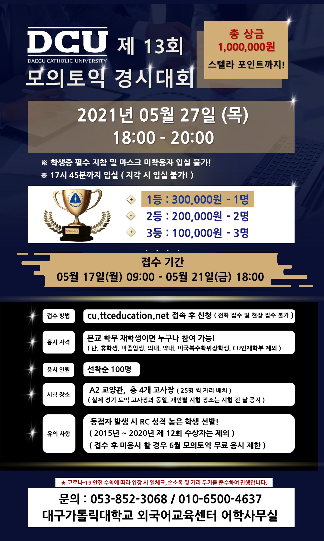 제13회 모의토익 경시대회

대회일 : 5월 27일(목) 18:00~20:00
*학생증 필수 지참 및 마스크 미착용자 입실 불가!
*17시 45분까지 입실(지각 시 입실 불가!)
1등-300,000원-1명
2등-200.000운-2명
3등-100,000원-3명

접수 기간 : 5월 17일(월) 09:00~5월 21일(금) 18:00
접수 방법 : cu.ttceducation.net 접속 후 신청
응시 자격 : 본교 학부 재학생이면 누구나 참여 가능(단, 휴학생, 미졸업생, 의대, 약대, 미국복수학위장학생, CU인재학부 제외)
응시 인원 : 선착순 100명
시험 장소 : 교양관(A2) 총 4개 고사장(25명씩 자리 배치)
유의 사항 : 동점자 발생 시 RC 성적이 높은 학생 선발, 2015년 ~ 2020년 1학기 수상자는 제외, 접수 후 미응시할 경우 6월 모의토익 무료 응시 제한
문의 사항 : 053-852-3068, 010-6500-4637
*코로나-19 안전수칙에 따라 입장시 열체크, 손소독 및 거리두기를 준수하여 진행합니다. 

대구가톨릭대학교 외국어교육센터 어학사무실