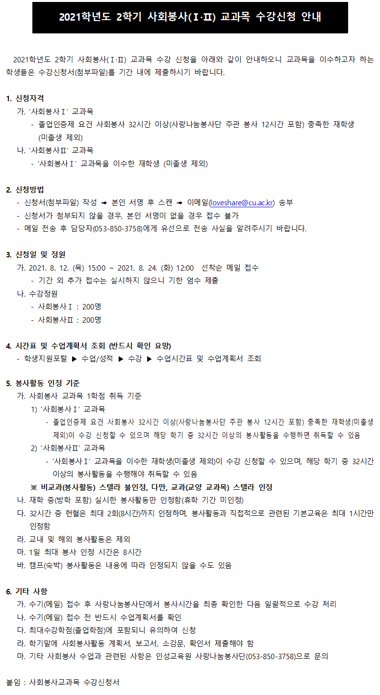 2021학년도 2학기 사회봉사(Ⅰ·Ⅱ) 교과목 수강신청 안내
2021학년도 2학기 사회봉사(Ⅰ·Ⅱ) 교과목 수강 신청을 아래와 같이 안내하오니 교과목을 이수하고자 하는 학생들은 수강신청서(첨부파일)를 기간 내에 제출하시기 바랍니다.
1. 신청자격
가. ‘사회봉사Ⅰ’ 교과목
- 졸업인증제 요건 사회봉사 32시간 이상(사랑나눔봉사단 주관 봉사 12시간 포함) 충족한 재학생 
  (미졸생 제외)
나. ‘사회봉사Ⅱ’ 교과목
- ‘사회봉사Ⅰ’ 교과목을 이수한 재학생 (미졸생 제외)

2. 신청방법
- 신청서(첨부파일) 작성 ? 본인 서명 후 스캔 ? 이메일(loveshare@cu.ac.kr) 송부
- 신청서가 첨부되지 않을 경우, 본인 서명이 없을 경우 접수 불가
- 메일 전송 후 담당자(053-850-3758)에게 유선으로 전송 사실을 알려주시기 바랍니다.

3. 신청일 및 정원
가. 2021. 8. 12. (목) 15:00 ~ 2021. 8. 24. (화) 12:00  선착순 메일 접수
- 기간 외 추가 접수는 실시하지 않으니 기한 엄수 제출
나. 수강정원
- 사회봉사Ⅰ : 200명
- 사회봉사Ⅱ : 200명

4. 시간표 및 수업계획서 조회 (반드시 확인 요망)
- 학생지원포털 ▶ 수업/성적 ▶ 수강 ▶ 수업시간표 및 수업계획서 조회

5. 봉사활동 인정 기준
가. 사회봉사 교과목 1학점 취득 기준
    1) ‘사회봉사Ⅰ’ 교과목
- 졸업인증제 요건 사회봉사 32시간 이상(사랑나눔봉사단 주관 봉사 12시간 포함) 충족한 재학생(미졸생 제외)이 수강 신청할 수 있으며 해당 학기 중 32시간 이상의 봉사활동을 수행하면 취득할 수 있음
    2) ‘사회봉사Ⅱ’ 교과목
- ‘사회봉사Ⅰ’ 교과목을 이수한 재학생(미졸생 제외)이 수강 신청할 수 있으며, 해당 학기 중 32시간 이상의 봉사활동을 수행해야 취득할 수 있음
    ※ 비교과(봉사활동) 스텔라 불인정, 다만, 교과(교양 교과목) 스텔라 인정
나. 재학 중(방학 포함) 실시한 봉사활동만 인정함(휴학 기간 미인정)
다. 32시간 중 헌혈은 최대 2회(8시간)까지 인정하며, 봉사활동과 직접적으로 관련된 기본교육은 최대 1시간만 인정함
라. 교내 및 해외 봉사활동은 제외
마. 1일 최대 봉사 인정 시간은 8시간
바. 캠프(숙박) 봉사활동은 내용에 따라 인정되지 않을 수도 있음
6. 기타 사항
가. 수기(메일) 접수 후 사랑나눔봉사단에서 봉사시간을 최종 확인한 다음 일괄적으로 수강 처리
나. 수기(메일) 접수 전 반드시 수업계획서를 확인
다. 최대수강학점(졸업학점)에 포함되니 유의하여 신청
라. 학기말에 사회봉사활동 계획서, 보고서, 소감문, 확인서 제출해야 함
마. 기타 사회봉사 수업과 관련된 사항은 인성교육원 사랑나눔봉사단(053-850-3758)으로 문의

붙임 : 사회봉사교과목 수강신청서