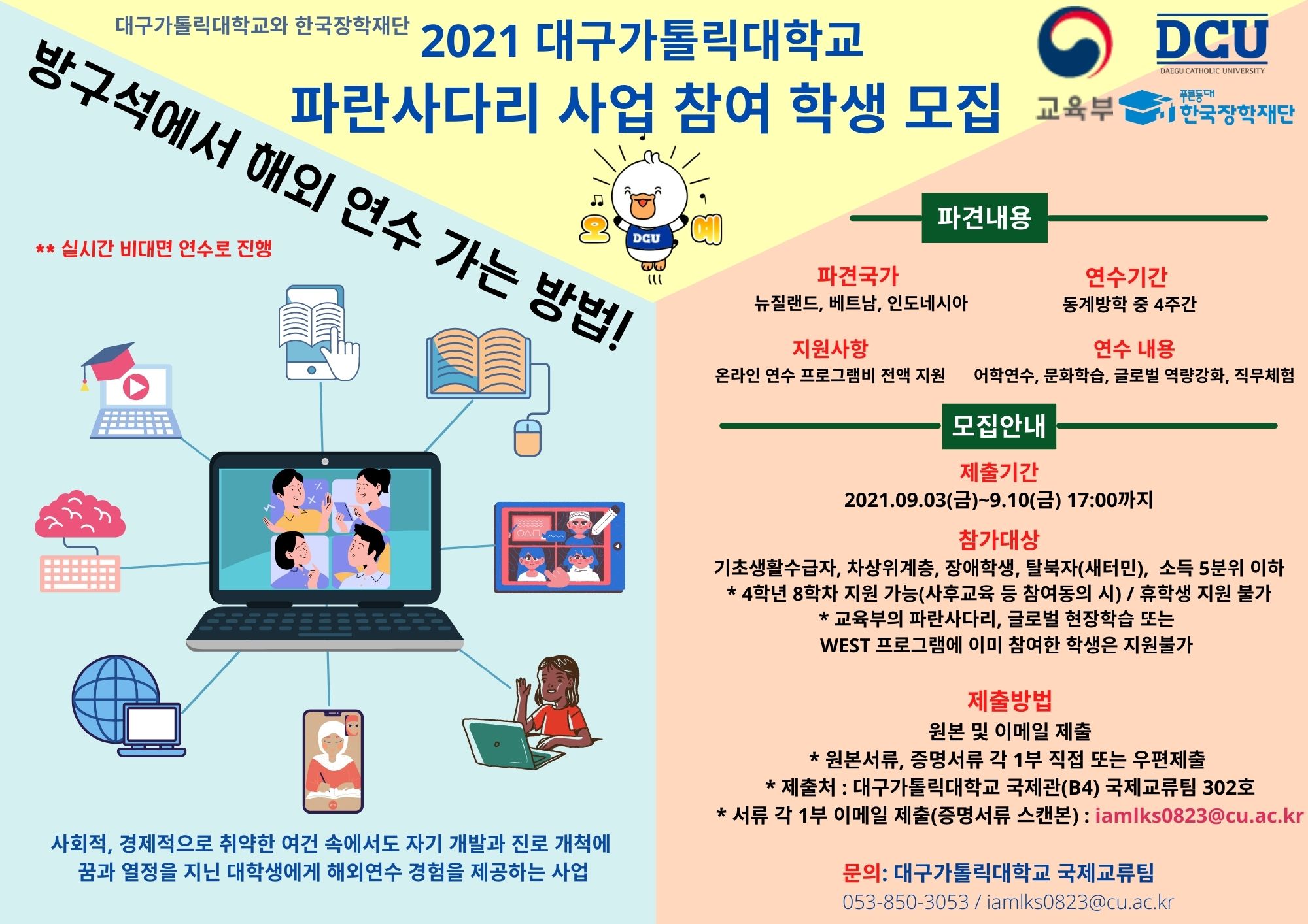 2021년 대구가톨릭대학교
「파란사다리 사업」 온라인 해외연수 참여 학생 모집

방구석에서 해외 연수 가는 방법!
 ※ 실시간 비대면 연수로 진행

사회적, 경제적으로 취약한 여건 속에서도 자기 개발과 진로 개척에 꿈과 열정을 지닌 대학생에게 해외연수 경험을 제공하는 사업

파견내용

파견국가 
뉴질랜드, 베트남, 인도네시아

지원사항
온라인 연수 프로그램비 전액 지원

연수기간 
동계방학 중 4주간

연수 내용
어학연수, 문화학습, 글로벌 역량강화, 직무체험

모집안내

제출기간
2021.09.03.(금)~9.10(금) 17:00까지

참가대상
기초생활수급자, 차상위계층, 장애학생, 탈북자(새터민),  소득 5분위 이하
* 4학년 8학차 지원 가능(사후교육 등 참여동의 시) / 휴학생 지원 불가
* 교육부의 파란사다리, 글로벌 현장학습 또는 
   WEST 프로그램에 이미 참여한 학생은 지원불가

제출방법
원본 및 이메일 제출
* 원본서류, 증명서류 각 1부 직접 또는 우편제출 
* 제출처 : 대구가톨릭대학교 국제관(B4) 국제교류팀 302호
* 서류 각 1부 이메일 제출(증명서류 스캔본) : iamlks0823@cu.ac.kr

문의: 대구가톨릭대학교 국제교류팀
053-850-3053 / iamlks0823@cu.ac.kr