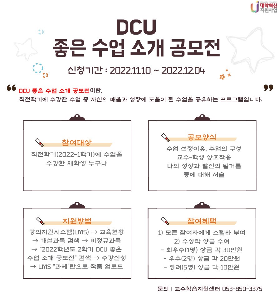 DCU 좋은 수업 소개 공모전
신청기간 : 2022.11.10~2022.12.04
DCU 좋은 수업 소개 공모전이란 직전학기에 수강한 수업 중 자신의 배움과 성장에 도움이 된 수업을 공유하는 프로그램입니다.
참여대상 : 직전학기에 수업을 수강한 재학생 누구나
공모양식 : 수업 선정이유, 수업의 구성, 교수-학생 상호작용, 나의 성장과 발전의 밑거름 등에 대해 서술
지원방법 : 강의지원시스템(LMS) → 교육현황 → 개설과목검색 → 비정규과목 → “2022학년도 2학기 DCU 좋은 수업 소개 공모전” 검색 → 수강신청 → LMS “과제”란으로 작품 업로드
참여혜택
  1) 모든 참여자에게 스텔라 부여
  2) 수상작 상금 수여
    - 최우수(1명) 상금 각 30만원
    - 우수(2명) 상금 각 20만원
    - 장려(5명) 상금 각 10만원
문의 : 교수학습지원센터(053-850-3375)