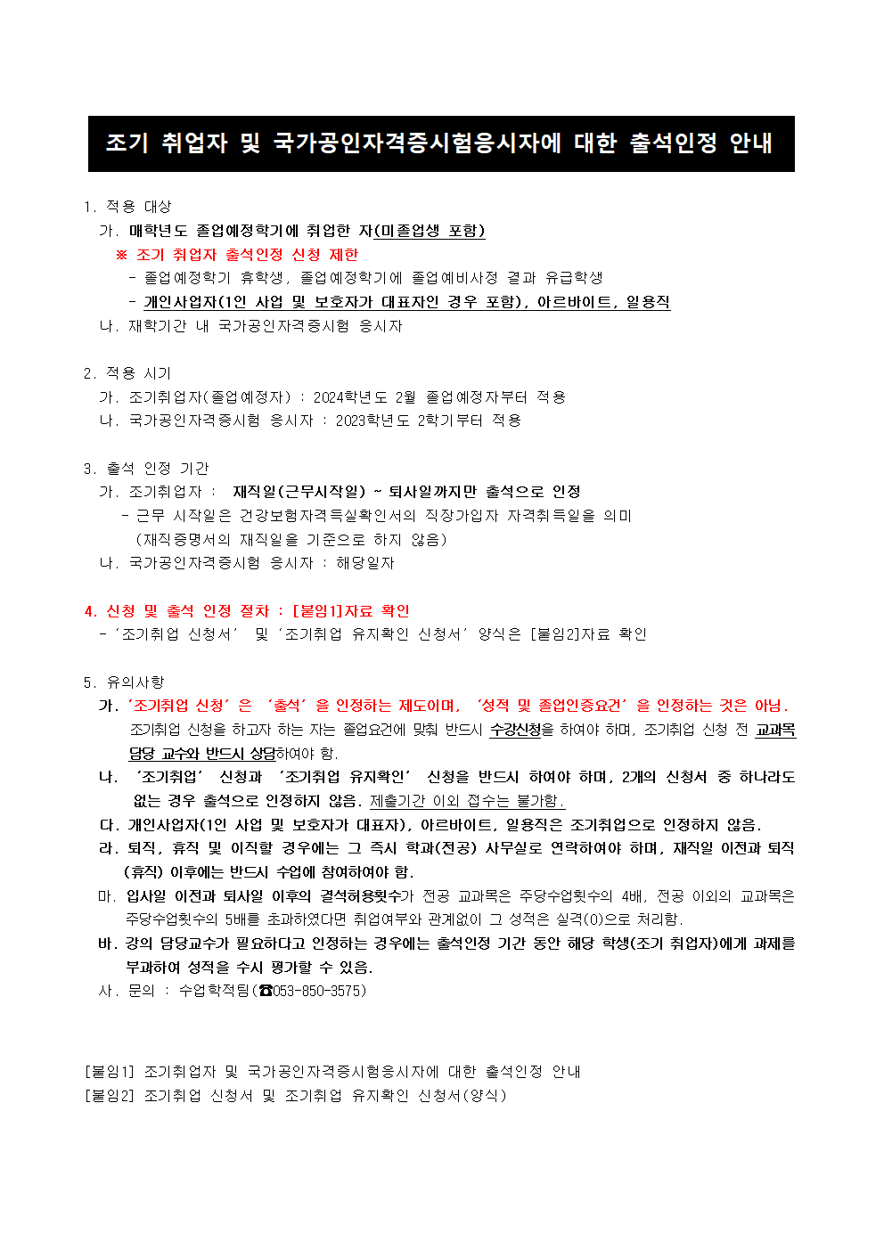 <조기 취업자 및 국가공인자격증시험응시자에 대한 출석인정 안내>

1. 적용 대상
  가. 매학년도 졸업예정학기에 취업한 자(조기 취업자)
    ※ 조기 취업자 출석인정 신청 제한
      - 졸업예정학기 휴학생, 졸업예정학기에 졸업예비사정 결과 유급학생
      - 개인사업자(1인 사업 및 보호자가 대표자인 경우 포함), 아르바이트, 일용직
  나. 재학기간 내 국가공인자격증시험 응시자

2. 적용 시기 
  가. 조기취업자(졸업예정자) : 2024학년도 2월 졸업예정자부터 적용
  나. 국가공인자격증시험 응시자 : 2023학년도 2학기부터 적용

3. 출석 인정 기간 
  가. 조기취업자 :  재직일(근무시작일) ~ 퇴사일까지만 출석으로 인정
     - 근무 시작일은 건강보험자격득실확인서의 직장가입자 자격취득일을 의미
       (재직증명서의 재직일을 기준으로 하지 않음)
  나. 국가공인자격증시험 응시자 : 해당일자

4. 신청 및 출석 인정 절차 : [붙임1]자료 확인 
  -‘조기취업 신청서’ 및‘조기취업 유지확인 신청서’양식은 [붙임2]자료 확인

5. 유의사항
  가.‘조기취업 신청’은 ‘출석’을 인정하는 제도이며, ‘성적’을 인정하는 것은 아님.
       조기취업 신청을 하고자 하는 자는 졸업요건에 맞춰 반드시 수강신청을 하여야 하며, 조기취업 신청 전 교과목          담당 교수와 반드시 상담하여야 함.
  나. ‘조기취업’ 신청과 ‘조기취업 유지확인’ 신청을 반드시 하여야 하며, 2개의 신청서 중 하나라도           없는 경우 출석으로 인정하지 않음. 제출기간 이외 접수는 불가함.
  다. 개인사업자(1인 사업 및 보호자가 대표자), 아르바이트, 일용직은 조기취업으로 인정하지 않음.
  라. 퇴직, 휴직 및 이직할 경우에는 그 즉시 학과(전공) 사무실로 연락하여야 하며, 재직일 이전과 퇴직         (휴직) 이후에는 반드시 수업에 참여하여야 함.
  마. 입사일 이전과 퇴사일 이후의 결석허용횟수가 전공 교과목은 주당수업횟수의 4배, 전공 이외의 교과목은         주당수업횟수의 5배를 초과하였다면 취업여부와 관계없이 그 성적은 실격(0)으로 처리함.
  바. 강의 담당교수가 필요하다고 인정하는 경우에는 출석인정 기간 동안 해당 학생(조기 취업자)에게 과제를        부과하여 성적을 수시 평가할 수 있음.
   사. 문의 : 수업학적팀(☎053-850-3575) 


[붙임1] 조기취업자 및 국가공인자격증시험응시자에 대한 출석인정 안내
[붙임2] 조기취업 신청서 및 조기취업 유지확인 신청서(양식)