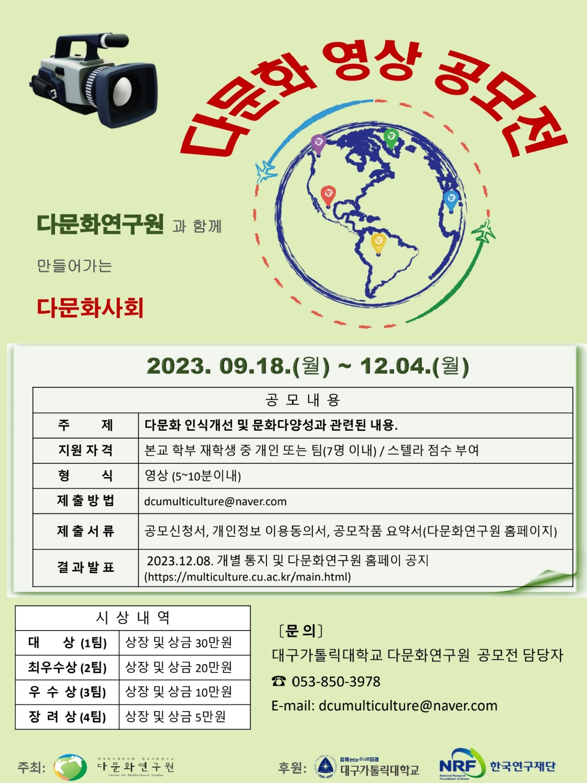 □프로그램명:다문화 영상 공모전
□공모 내용1.참가 자격:본교 학부 재학생 중 개인 또는 팀(7인 이내)2.주 제:다문화 인식개선 및 문화다양성 확산을 위한 영상 공모3.형 식:동영상(5~10분 이내)
□접수 기간 및 제출 자료1.접 수 및 활 동 기 간: 2023. 09. 18.(월) ~ 12. 04.(월) pm. 5시까지2.접 수 방 법: E-mail접수[dcumulticulture@naver.com] -제목:다문화 영상 공모전_팀명(개인참가 시 성명 기재)
3.제출 자료(서류는 팀 단위로 모두 합쳐서 보내주세요.)가.다문화 영상 공모전 참가 신청서
(*스텔라 점수 부여를 위해 참여하는 팀 전원은 학번,학과,성명을 반드시 기재바랍니다.)나.개인정보 수집·활용 동의서다.공모작품 요약서(각1부)라.공모작품(1편)4.문의:다문화연구원(053)850-3978
□시상


구분
작품 수
시상 내역
대상
1팀
상장 및 상금30만원
최우수상
2팀
상장 및 상금20만원
우수상
3팀
상장 및 상금10만원
장려상
4팀
상장 및 상금5만원
*참가인원 및 응모 내용에 따라 수상자 수 변경될 수 있음
*참가자 전원에게Stella부여

□결과 발표1. 2023년12월08일(금)가.대구가톨릭대학교 다문화연구원 홈페이지 공지나.개별공지