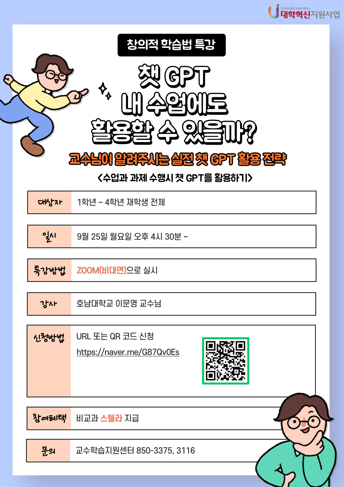 창의적 학습법 특강
챗 GPT 내 수업에도 활용할 수 있을까?
교수님이 알려주시는 실전 챗 GPT 활용 전략
<수업과 과제 수행시 챗 GPT를 활용하기>
1.대상자:1학년~4학년 재학생 전체
2.일시:9월 25일 월요일 오후 4시 30분~
3.특강방법:ZOOM(비대면)으로 실시
4.강사:호남대학교 이문영 교수님
5.신청방법:URL 또는 QR코드 신청
6.참여혜택:비교과 스텔라 지급
7.문의:교수학습지원센터 850-3375,3116