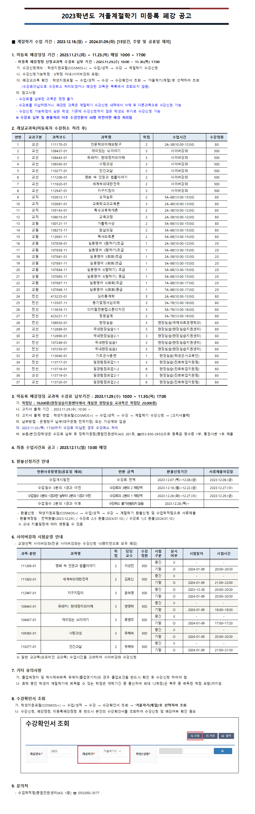 2023학년도 겨울계절학기 미등록 폐강 공고

■ 계절학기 수업 기간 : 2023.12.18.(월) ~ 2024.01.09.(화) [15일간, 주말 및 공휴일 제외]

1. 미등록 폐강정정 기간 : 2023.11.21.(화) ~ 11.23.(목) 매일 10:00 ~ 17:00
  - 미등록 폐강정정 신청교과목 수강료 납부 기간 : 2023.11.29.(수) 10:00 ~ 11.30.(목) 17:00
가. 수강신청메뉴 : 학생지원포털(COSMOS+) → 수업/성적 → 수강 → 계절학기 수강신청
나. 수강신청가능학점 : 6학점 이내(사이버강좌 포함)
다. 폐강교과목 확인 : 학생지원포털 → 수업/성적 → 수강 → 수강확인서 조회 → ‘겨울학기(계절)’로 선택하여 조회 
   (수강료미납으로 수강취소 처리되었거나 폐강된 과목은 목록에서 조회되지 않음)
라. 참고사항
- 수강료를 납부한 과목은 정정 불가
- 수강료를 미납하였거나, 폐강된 과목은 계절학기 수강신청 내역에서 삭제 후 다른과목으로 수강신청 가능
- 수강신청 가능학점이 남은 학생, 기존에 수강신청하지 않은 학생도 추가로 수강신청 가능
※ 수강료 납부 및 환불처리 이후 수강인원이 10명 미만이면 폐강 처리됨


2. 개설교과목(1차 폐강 후)
1.(111170-01) 인문학의이해와탐구:2A-3B(10:00-12:00)
2.(108437-01) 재미있는 뇌이야기:사이버강좌
3.(108443-01) 유레카!: 현대정치의이해:사이버강좌
4.(109385-01) 사랑과성:사이버강좌
5.(110277-01) 인간과삶:사이버강좌
6.(111206-01) 영화 속 인권과 법률이야기:사이버강좌
7.(111820-01) 세계속의대한민국:사이버강좌
8.(112947-01) 지구지킴이:사이버강좌
9.(103812-11) 교직실무:5A-6B(13:00-15:00)
10.(103881-01) 교육학교과교육론:2A-4B(10:00-13:00)
11.(105143-01) 특수교육학개론:2A-3B(10:00-12:00)
12.(108015-01) 교육과정:2A-3B(10:00-12:00)
13.(100121-11) 가톨릭사상:5A-6B(13:00-15:00)
14.(108273-11) 참삶의길:5A-6B(13:00-15:00)
15.(112881-11) 독서와토론:5A-6B(13:00-15:00)
16.(107858-01) 실용영어 I(말하기)초급:2A-3B(10:00-12:00)
17.(107858-11) 실용영어 I(말하기)초급:5A-6B(13:00-15:00)
18.(107861-01) 실용영어 I(회화)초급:2A-3B(10:00-12:00)
19.(107861-11) 실용영어 I(회화)초급:5A-6B(13:00-15:00)
20.(107864-11) 실용영어 II(말하기) 초급:5A-6B(13:00-15:00)
21.(107865-11) 실용영어 II(말하기) 중급:5A-6B(13:00-15:00)
22.(107867-11) 실용영어 II(회화)초급:7A-8B(15:00-17:00)
23.(107868-11) 실용영어 II(회화)중급:7A-8B(15:00-17:00)
24.(413225-01) 심리통계학:2A-4B(10:00-13:00)
25.(113507-11) 동기및정서심리학:5A-7B(13:00-16:00)
26.(113634-11) 디지털전환캡스톤디자인:5A-7B(13:00-16:00)
27.(423221-11) 정원설계:5A-7B(13:00-16:00)
28.(106920-01) 현장실습:현장실습(국제의료경영학과)
29.(112889-01) 국내현장실습1-1:현장실습(현장실습지원센터)
30.(112890-01) 국내현장실습2-1:현장실습(현장실습지원센터)
31.(107249-01) 국내현장실습1:현장실습(현장실습지원센터)
32.(107250-01) 국내현장실습2:현장실습(현장실습지원센터)
33.(113640-01) 기초군사훈련:현장실습(학생군사교육단)
34.(113717-01) 일경험점프업1-1:현장실습(진로취업지원팀)
35.(113718-01) 일경험점프업1-2:현장실습(진로취업지원팀)
36.(113719-01) 일경험점프업2-1:현장실습(진로취업지원팀)
37.(113720-01) 일경험점프업2-2:현장실습(진로취업지원팀)

3. 미등록 폐강정정 교과목 수강료 납부기간 : 2023.11.29.(수) 10:00 ~ 11.30.(목) 17:00
가. 학점당 : 78,000원(현장실습지원센터에서 개설한 현장실습 교과목은 학점당 20,000원)
나. 고지서 출력 기간 : 2023.11.29.(수) 10:00 ~
다. 고지서 출력 방법 : 학생지원포털(COSMOS+) → 수업/성적 → 수강 → 계절학기 수강신청 → [고지서출력]
라. 납부방법 : 은행창구 납부(대구은행 전국지점) 또는 가상계좌 입금
마. 2023.11.30.(목) 17:00까지 수강료 미납된 경우 수강취소 처리
바. 보훈(본인)장학생은 수강료 납부 후 장학지원팀[종합민원센터(A3) 201호, ☎053-850-2953]으로 등록금 영수증 1부, 통장사본 1부 제출 


4. 최종 수업시간표 공고 : 2023.12.11.(월) 13:00 예정

5. 환불신청기간 안내
가. 전액환불:  12.07(목) 10:00 ~ 12.08.(금) 17:00(서류마감 : 12.08.(금) / 12.29.(금) 환불예정)
나. 수강료 2/3 환불 : 12.18.(월) ~ 12.22.(금)(서류마감 : 12.27.(수) / 2024.01.10.(수) 환불예정)
다. 수강료 1/2 환불 : 12.26.(화) ~ 12.27.(수)(서류마감 : 12.29.(금) / 2024.01.10.(수) 환불예정)
라. 수강료 환불불가(취소불가) : 12.28.(목) ~ 

6. 사이버강좌 시험운영 안내
  - 교양선택 사이버강좌(전공 사이버강좌는 수강신청 10명미만으로 모두 폐강)
- 영화 속 인권과 법률이야기 : 중간고사 미시행, 기말고사 2024-01-09 20:00~20:30
- 세계속의대한민국 : 중간고사 미시행, 기말고사 2024-01-09 21:00~22:00
- 지구지킴이 : 중간고사 2023-12-28 20:00~20:30, 기말고사 2024-01-09 20:00~20:30
- 유레카!: 현대정치의이해 : 중간고사 미시행, 기말고사 2024-01-09 18:00~18:30
- 재미있는 뇌이야기 : 중간고사 미시행, 기말고사 2024-01-09 17:00~17:20
- 사랑과성 : 중간고사 미시행, 기말고사 2024-01-09 20:00~20:30
- 인간과삶 : 중간고사 미시행, 기말고사 2024-01-09 21:00~21:30
   ※ 일반 교과목(오프라인 교과목) 수업시간을 고려하여 사이버강좌 수강신청 

7. 기타 유의사항
가. 졸업예정자 및 학사학위취득 유예자(졸업연기자)의 경우 졸업요건을 반드시 확인 후 수강신청 하여야 함
나. 휴학 중인 학생이 계절학기에 취득할 수 있는 학점은 재학기간 중 통산하여 최대 12학점(군 복무 중 취득한 학점 포함)까지임

8. 수강확인서 조회
  가. 학생지원포털(COSMOS+) → 수업/성적 → 수강 → 수강확인서 조회 → ‘겨울학기(계절)’로 선택하여 조회
  나. 수강신청, 폐강정정, 미등록폐강정정 후 반드시 본인의 수강확인서를 조회하여 수강신청 및 폐강여부 확인 필요

9. 문의처
  - 수업학적팀[종합민원센터(A3) 1층] ☎ 053)850-3577